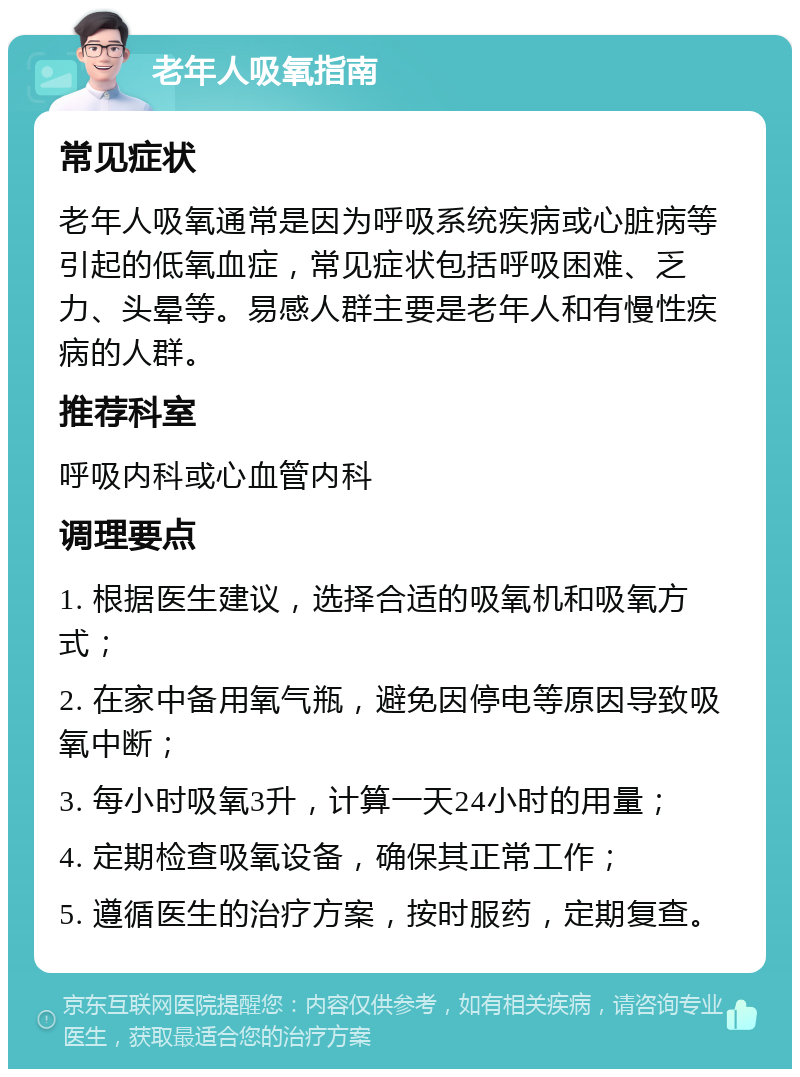 老年人吸氧指南 常见症状 老年人吸氧通常是因为呼吸系统疾病或心脏病等引起的低氧血症，常见症状包括呼吸困难、乏力、头晕等。易感人群主要是老年人和有慢性疾病的人群。 推荐科室 呼吸内科或心血管内科 调理要点 1. 根据医生建议，选择合适的吸氧机和吸氧方式； 2. 在家中备用氧气瓶，避免因停电等原因导致吸氧中断； 3. 每小时吸氧3升，计算一天24小时的用量； 4. 定期检查吸氧设备，确保其正常工作； 5. 遵循医生的治疗方案，按时服药，定期复查。