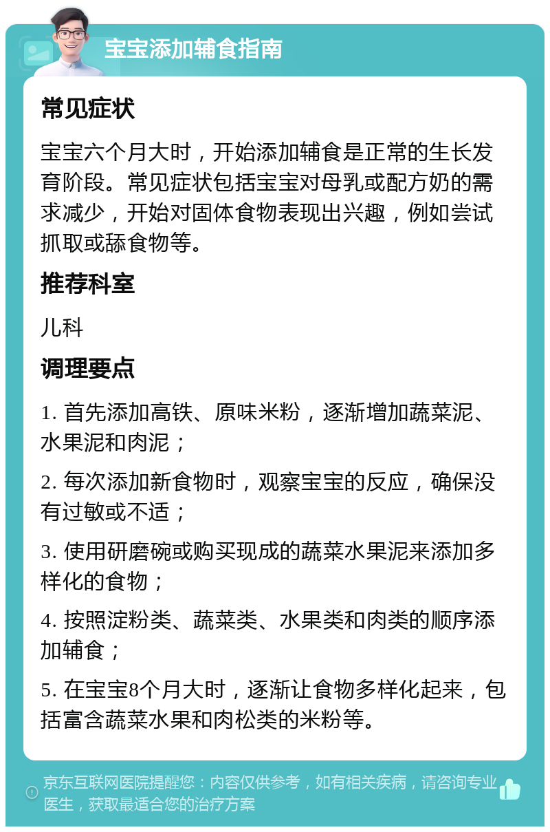 宝宝添加辅食指南 常见症状 宝宝六个月大时，开始添加辅食是正常的生长发育阶段。常见症状包括宝宝对母乳或配方奶的需求减少，开始对固体食物表现出兴趣，例如尝试抓取或舔食物等。 推荐科室 儿科 调理要点 1. 首先添加高铁、原味米粉，逐渐增加蔬菜泥、水果泥和肉泥； 2. 每次添加新食物时，观察宝宝的反应，确保没有过敏或不适； 3. 使用研磨碗或购买现成的蔬菜水果泥来添加多样化的食物； 4. 按照淀粉类、蔬菜类、水果类和肉类的顺序添加辅食； 5. 在宝宝8个月大时，逐渐让食物多样化起来，包括富含蔬菜水果和肉松类的米粉等。