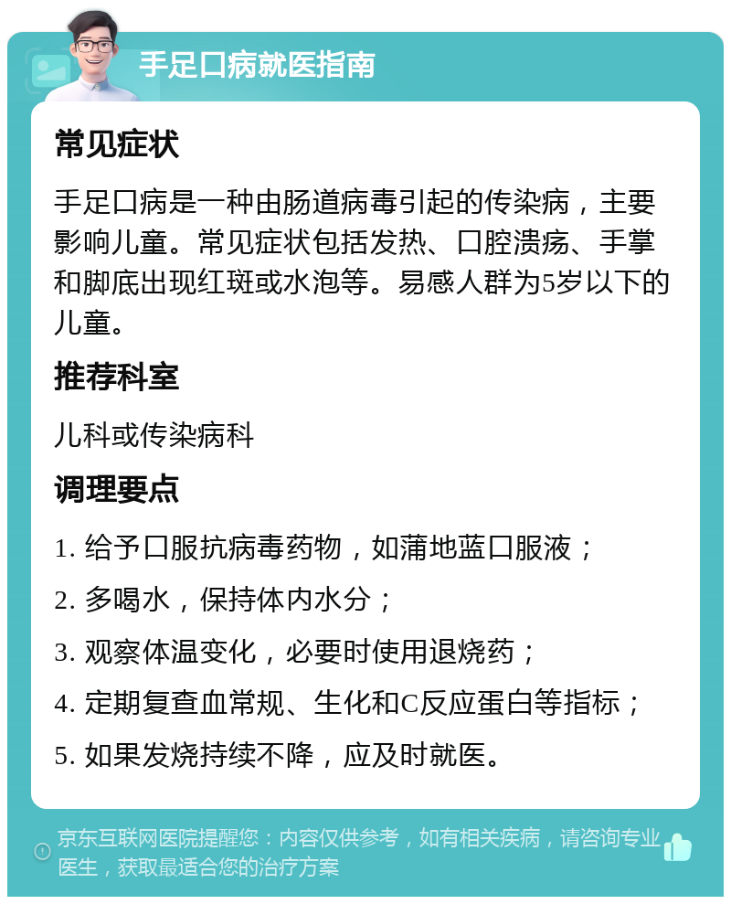 手足口病就医指南 常见症状 手足口病是一种由肠道病毒引起的传染病，主要影响儿童。常见症状包括发热、口腔溃疡、手掌和脚底出现红斑或水泡等。易感人群为5岁以下的儿童。 推荐科室 儿科或传染病科 调理要点 1. 给予口服抗病毒药物，如蒲地蓝口服液； 2. 多喝水，保持体内水分； 3. 观察体温变化，必要时使用退烧药； 4. 定期复查血常规、生化和C反应蛋白等指标； 5. 如果发烧持续不降，应及时就医。