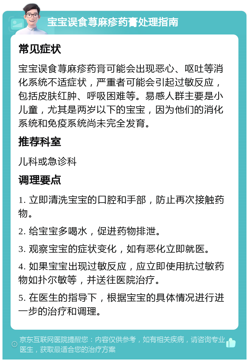 宝宝误食荨麻疹药膏处理指南 常见症状 宝宝误食荨麻疹药膏可能会出现恶心、呕吐等消化系统不适症状，严重者可能会引起过敏反应，包括皮肤红肿、呼吸困难等。易感人群主要是小儿童，尤其是两岁以下的宝宝，因为他们的消化系统和免疫系统尚未完全发育。 推荐科室 儿科或急诊科 调理要点 1. 立即清洗宝宝的口腔和手部，防止再次接触药物。 2. 给宝宝多喝水，促进药物排泄。 3. 观察宝宝的症状变化，如有恶化立即就医。 4. 如果宝宝出现过敏反应，应立即使用抗过敏药物如扑尔敏等，并送往医院治疗。 5. 在医生的指导下，根据宝宝的具体情况进行进一步的治疗和调理。