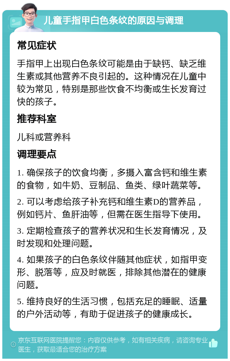 儿童手指甲白色条纹的原因与调理 常见症状 手指甲上出现白色条纹可能是由于缺钙、缺乏维生素或其他营养不良引起的。这种情况在儿童中较为常见，特别是那些饮食不均衡或生长发育过快的孩子。 推荐科室 儿科或营养科 调理要点 1. 确保孩子的饮食均衡，多摄入富含钙和维生素的食物，如牛奶、豆制品、鱼类、绿叶蔬菜等。 2. 可以考虑给孩子补充钙和维生素D的营养品，例如钙片、鱼肝油等，但需在医生指导下使用。 3. 定期检查孩子的营养状况和生长发育情况，及时发现和处理问题。 4. 如果孩子的白色条纹伴随其他症状，如指甲变形、脱落等，应及时就医，排除其他潜在的健康问题。 5. 维持良好的生活习惯，包括充足的睡眠、适量的户外活动等，有助于促进孩子的健康成长。