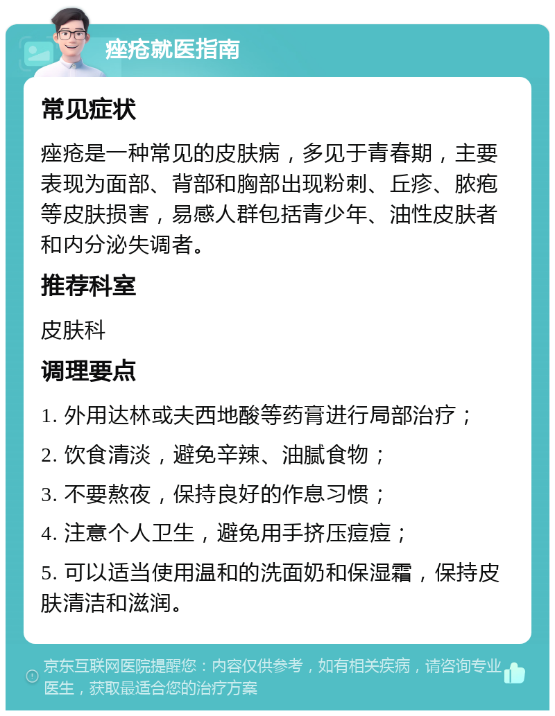 痤疮就医指南 常见症状 痤疮是一种常见的皮肤病，多见于青春期，主要表现为面部、背部和胸部出现粉刺、丘疹、脓疱等皮肤损害，易感人群包括青少年、油性皮肤者和内分泌失调者。 推荐科室 皮肤科 调理要点 1. 外用达林或夫西地酸等药膏进行局部治疗； 2. 饮食清淡，避免辛辣、油腻食物； 3. 不要熬夜，保持良好的作息习惯； 4. 注意个人卫生，避免用手挤压痘痘； 5. 可以适当使用温和的洗面奶和保湿霜，保持皮肤清洁和滋润。