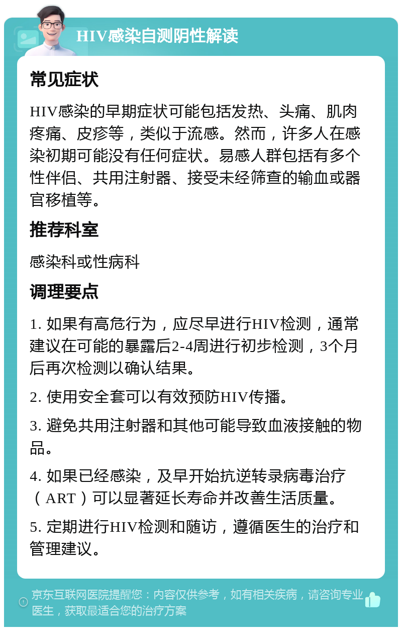 HIV感染自测阴性解读 常见症状 HIV感染的早期症状可能包括发热、头痛、肌肉疼痛、皮疹等，类似于流感。然而，许多人在感染初期可能没有任何症状。易感人群包括有多个性伴侣、共用注射器、接受未经筛查的输血或器官移植等。 推荐科室 感染科或性病科 调理要点 1. 如果有高危行为，应尽早进行HIV检测，通常建议在可能的暴露后2-4周进行初步检测，3个月后再次检测以确认结果。 2. 使用安全套可以有效预防HIV传播。 3. 避免共用注射器和其他可能导致血液接触的物品。 4. 如果已经感染，及早开始抗逆转录病毒治疗（ART）可以显著延长寿命并改善生活质量。 5. 定期进行HIV检测和随访，遵循医生的治疗和管理建议。