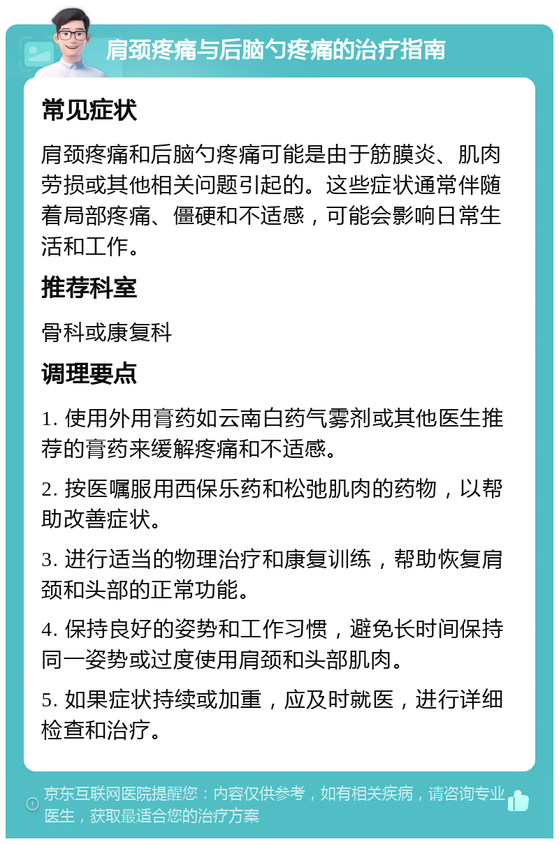 肩颈疼痛与后脑勺疼痛的治疗指南 常见症状 肩颈疼痛和后脑勺疼痛可能是由于筋膜炎、肌肉劳损或其他相关问题引起的。这些症状通常伴随着局部疼痛、僵硬和不适感，可能会影响日常生活和工作。 推荐科室 骨科或康复科 调理要点 1. 使用外用膏药如云南白药气雾剂或其他医生推荐的膏药来缓解疼痛和不适感。 2. 按医嘱服用西保乐药和松弛肌肉的药物，以帮助改善症状。 3. 进行适当的物理治疗和康复训练，帮助恢复肩颈和头部的正常功能。 4. 保持良好的姿势和工作习惯，避免长时间保持同一姿势或过度使用肩颈和头部肌肉。 5. 如果症状持续或加重，应及时就医，进行详细检查和治疗。