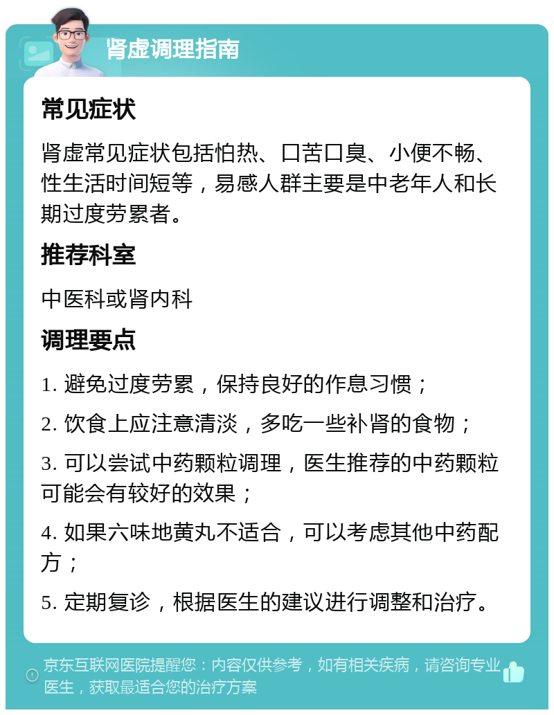 肾虚调理指南 常见症状 肾虚常见症状包括怕热、口苦口臭、小便不畅、性生活时间短等，易感人群主要是中老年人和长期过度劳累者。 推荐科室 中医科或肾内科 调理要点 1. 避免过度劳累，保持良好的作息习惯； 2. 饮食上应注意清淡，多吃一些补肾的食物； 3. 可以尝试中药颗粒调理，医生推荐的中药颗粒可能会有较好的效果； 4. 如果六味地黄丸不适合，可以考虑其他中药配方； 5. 定期复诊，根据医生的建议进行调整和治疗。