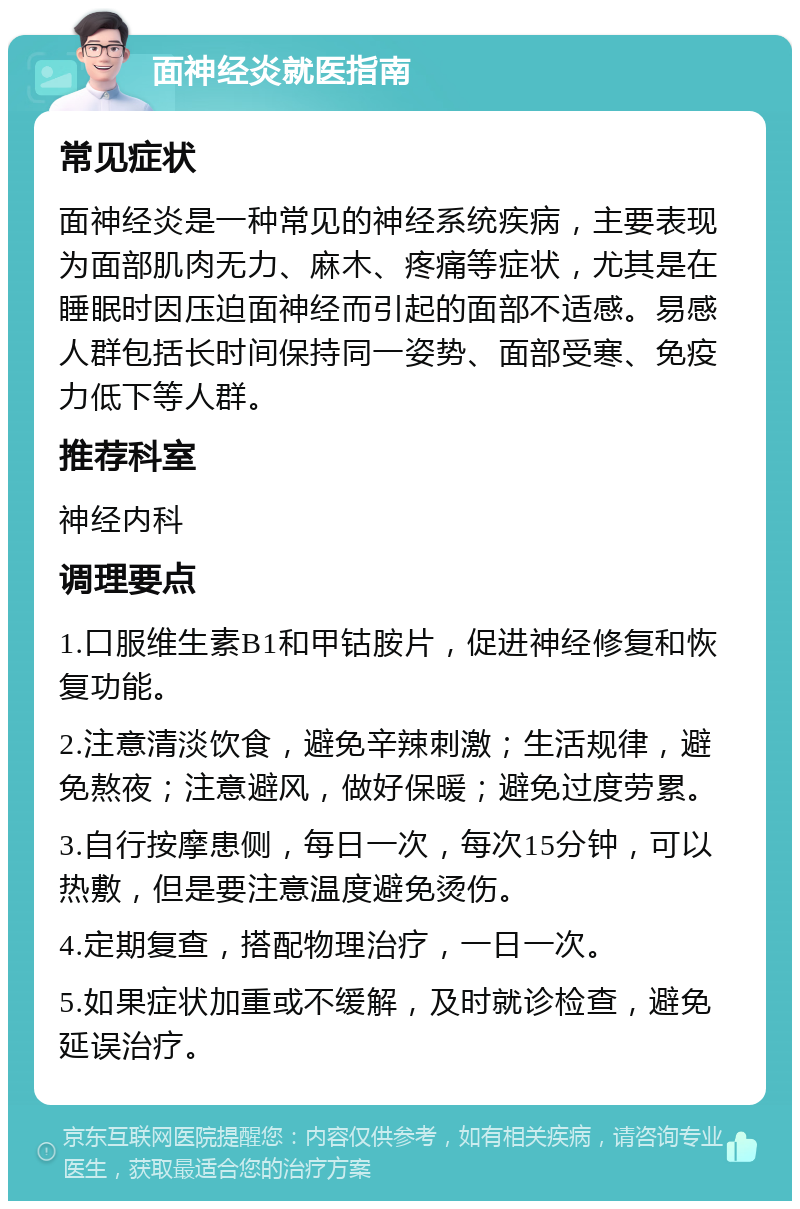 面神经炎就医指南 常见症状 面神经炎是一种常见的神经系统疾病，主要表现为面部肌肉无力、麻木、疼痛等症状，尤其是在睡眠时因压迫面神经而引起的面部不适感。易感人群包括长时间保持同一姿势、面部受寒、免疫力低下等人群。 推荐科室 神经内科 调理要点 1.口服维生素B1和甲钴胺片，促进神经修复和恢复功能。 2.注意清淡饮食，避免辛辣刺激；生活规律，避免熬夜；注意避风，做好保暖；避免过度劳累。 3.自行按摩患侧，每日一次，每次15分钟，可以热敷，但是要注意温度避免烫伤。 4.定期复查，搭配物理治疗，一日一次。 5.如果症状加重或不缓解，及时就诊检查，避免延误治疗。