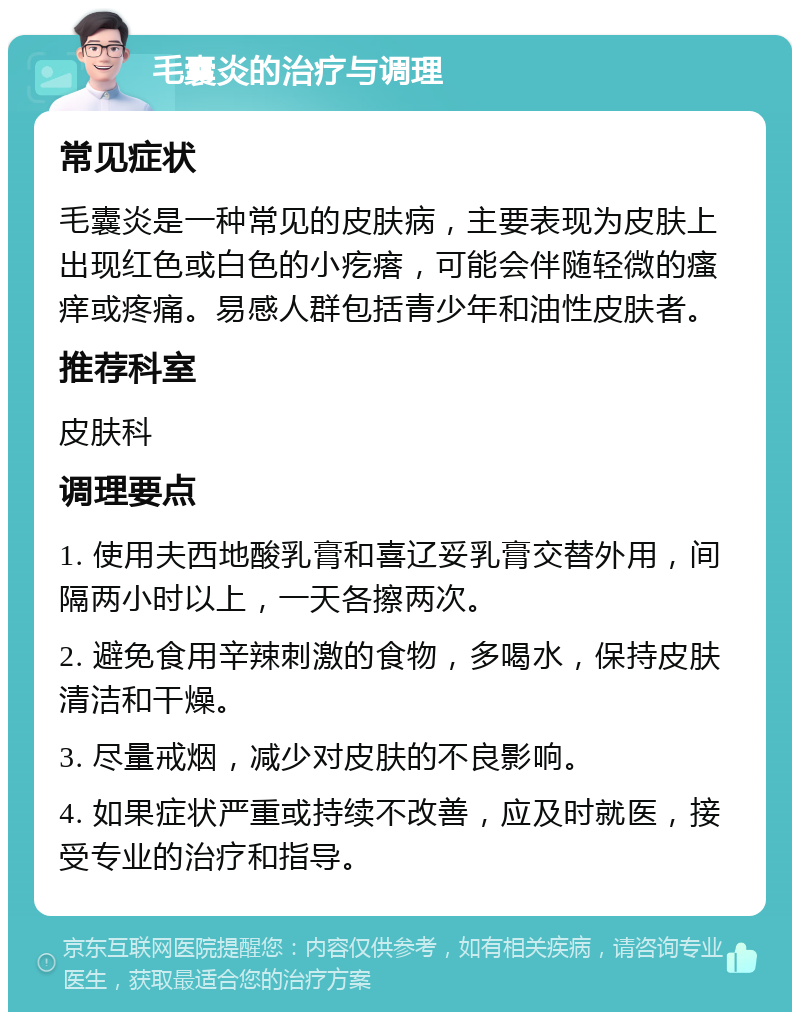 毛囊炎的治疗与调理 常见症状 毛囊炎是一种常见的皮肤病，主要表现为皮肤上出现红色或白色的小疙瘩，可能会伴随轻微的瘙痒或疼痛。易感人群包括青少年和油性皮肤者。 推荐科室 皮肤科 调理要点 1. 使用夫西地酸乳膏和喜辽妥乳膏交替外用，间隔两小时以上，一天各擦两次。 2. 避免食用辛辣刺激的食物，多喝水，保持皮肤清洁和干燥。 3. 尽量戒烟，减少对皮肤的不良影响。 4. 如果症状严重或持续不改善，应及时就医，接受专业的治疗和指导。