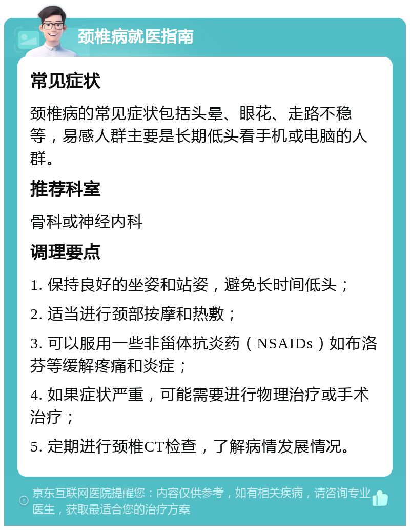 颈椎病就医指南 常见症状 颈椎病的常见症状包括头晕、眼花、走路不稳等，易感人群主要是长期低头看手机或电脑的人群。 推荐科室 骨科或神经内科 调理要点 1. 保持良好的坐姿和站姿，避免长时间低头； 2. 适当进行颈部按摩和热敷； 3. 可以服用一些非甾体抗炎药（NSAIDs）如布洛芬等缓解疼痛和炎症； 4. 如果症状严重，可能需要进行物理治疗或手术治疗； 5. 定期进行颈椎CT检查，了解病情发展情况。