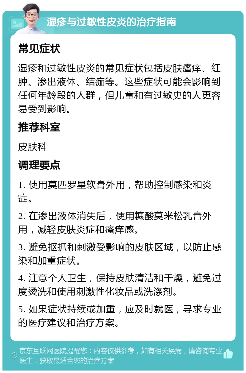 湿疹与过敏性皮炎的治疗指南 常见症状 湿疹和过敏性皮炎的常见症状包括皮肤瘙痒、红肿、渗出液体、结痂等。这些症状可能会影响到任何年龄段的人群，但儿童和有过敏史的人更容易受到影响。 推荐科室 皮肤科 调理要点 1. 使用莫匹罗星软膏外用，帮助控制感染和炎症。 2. 在渗出液体消失后，使用糠酸莫米松乳膏外用，减轻皮肤炎症和瘙痒感。 3. 避免抠抓和刺激受影响的皮肤区域，以防止感染和加重症状。 4. 注意个人卫生，保持皮肤清洁和干燥，避免过度烫洗和使用刺激性化妆品或洗涤剂。 5. 如果症状持续或加重，应及时就医，寻求专业的医疗建议和治疗方案。