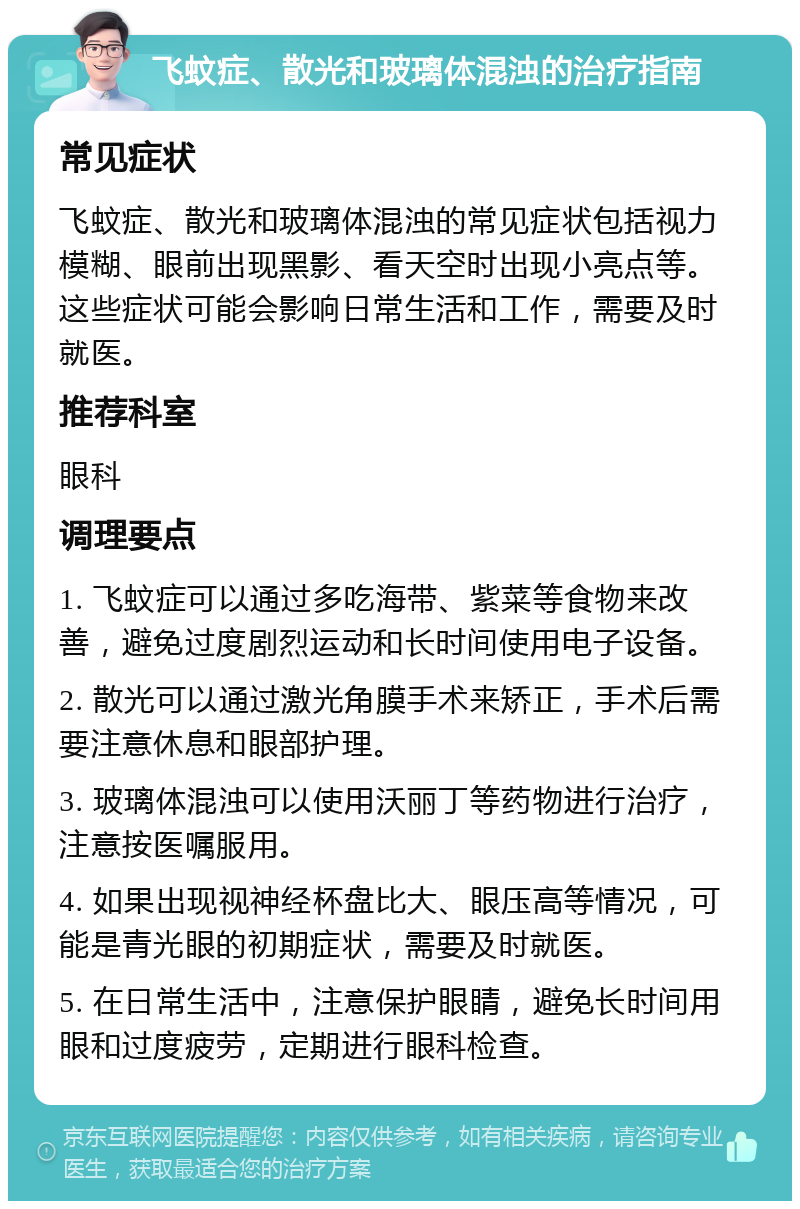 飞蚊症、散光和玻璃体混浊的治疗指南 常见症状 飞蚊症、散光和玻璃体混浊的常见症状包括视力模糊、眼前出现黑影、看天空时出现小亮点等。这些症状可能会影响日常生活和工作，需要及时就医。 推荐科室 眼科 调理要点 1. 飞蚊症可以通过多吃海带、紫菜等食物来改善，避免过度剧烈运动和长时间使用电子设备。 2. 散光可以通过激光角膜手术来矫正，手术后需要注意休息和眼部护理。 3. 玻璃体混浊可以使用沃丽丁等药物进行治疗，注意按医嘱服用。 4. 如果出现视神经杯盘比大、眼压高等情况，可能是青光眼的初期症状，需要及时就医。 5. 在日常生活中，注意保护眼睛，避免长时间用眼和过度疲劳，定期进行眼科检查。