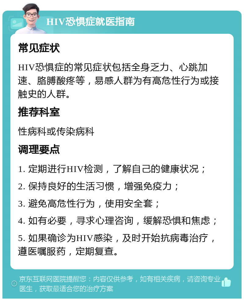 HIV恐惧症就医指南 常见症状 HIV恐惧症的常见症状包括全身乏力、心跳加速、胳膊酸疼等，易感人群为有高危性行为或接触史的人群。 推荐科室 性病科或传染病科 调理要点 1. 定期进行HIV检测，了解自己的健康状况； 2. 保持良好的生活习惯，增强免疫力； 3. 避免高危性行为，使用安全套； 4. 如有必要，寻求心理咨询，缓解恐惧和焦虑； 5. 如果确诊为HIV感染，及时开始抗病毒治疗，遵医嘱服药，定期复查。