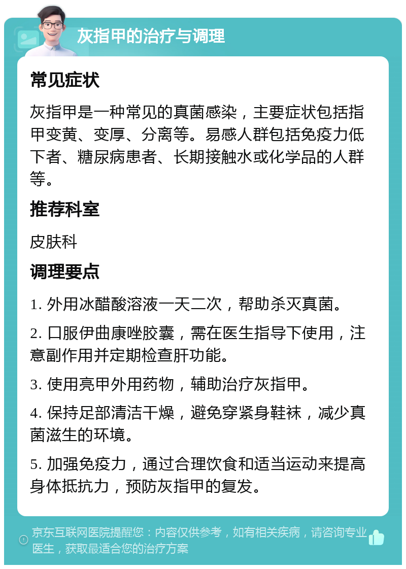 灰指甲的治疗与调理 常见症状 灰指甲是一种常见的真菌感染，主要症状包括指甲变黄、变厚、分离等。易感人群包括免疫力低下者、糖尿病患者、长期接触水或化学品的人群等。 推荐科室 皮肤科 调理要点 1. 外用冰醋酸溶液一天二次，帮助杀灭真菌。 2. 口服伊曲康唑胶囊，需在医生指导下使用，注意副作用并定期检查肝功能。 3. 使用亮甲外用药物，辅助治疗灰指甲。 4. 保持足部清洁干燥，避免穿紧身鞋袜，减少真菌滋生的环境。 5. 加强免疫力，通过合理饮食和适当运动来提高身体抵抗力，预防灰指甲的复发。