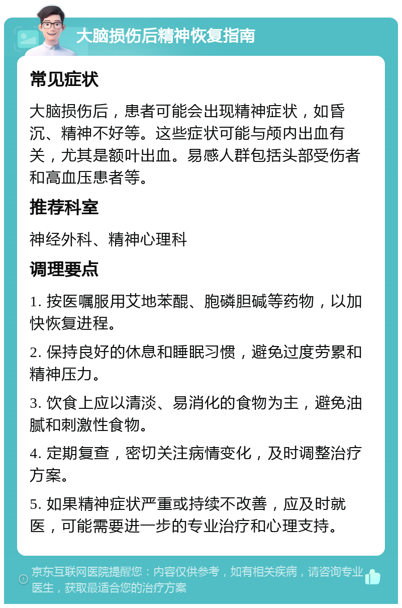 大脑损伤后精神恢复指南 常见症状 大脑损伤后，患者可能会出现精神症状，如昏沉、精神不好等。这些症状可能与颅内出血有关，尤其是额叶出血。易感人群包括头部受伤者和高血压患者等。 推荐科室 神经外科、精神心理科 调理要点 1. 按医嘱服用艾地苯醌、胞磷胆碱等药物，以加快恢复进程。 2. 保持良好的休息和睡眠习惯，避免过度劳累和精神压力。 3. 饮食上应以清淡、易消化的食物为主，避免油腻和刺激性食物。 4. 定期复查，密切关注病情变化，及时调整治疗方案。 5. 如果精神症状严重或持续不改善，应及时就医，可能需要进一步的专业治疗和心理支持。