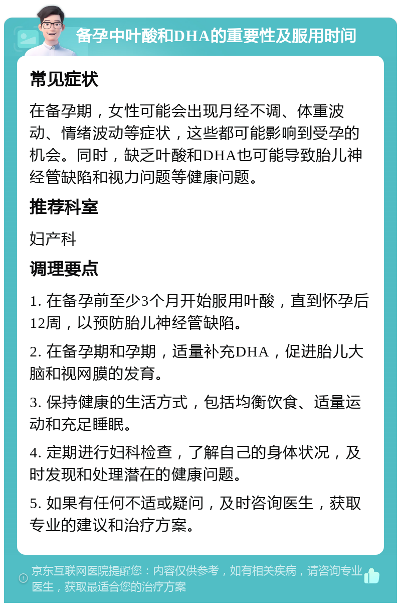 备孕中叶酸和DHA的重要性及服用时间 常见症状 在备孕期，女性可能会出现月经不调、体重波动、情绪波动等症状，这些都可能影响到受孕的机会。同时，缺乏叶酸和DHA也可能导致胎儿神经管缺陷和视力问题等健康问题。 推荐科室 妇产科 调理要点 1. 在备孕前至少3个月开始服用叶酸，直到怀孕后12周，以预防胎儿神经管缺陷。 2. 在备孕期和孕期，适量补充DHA，促进胎儿大脑和视网膜的发育。 3. 保持健康的生活方式，包括均衡饮食、适量运动和充足睡眠。 4. 定期进行妇科检查，了解自己的身体状况，及时发现和处理潜在的健康问题。 5. 如果有任何不适或疑问，及时咨询医生，获取专业的建议和治疗方案。