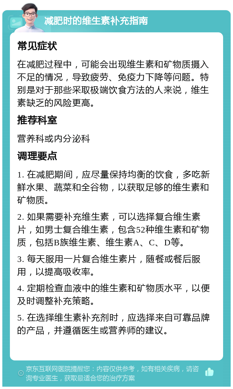 减肥时的维生素补充指南 常见症状 在减肥过程中，可能会出现维生素和矿物质摄入不足的情况，导致疲劳、免疫力下降等问题。特别是对于那些采取极端饮食方法的人来说，维生素缺乏的风险更高。 推荐科室 营养科或内分泌科 调理要点 1. 在减肥期间，应尽量保持均衡的饮食，多吃新鲜水果、蔬菜和全谷物，以获取足够的维生素和矿物质。 2. 如果需要补充维生素，可以选择复合维生素片，如男士复合维生素，包含52种维生素和矿物质，包括B族维生素、维生素A、C、D等。 3. 每天服用一片复合维生素片，随餐或餐后服用，以提高吸收率。 4. 定期检查血液中的维生素和矿物质水平，以便及时调整补充策略。 5. 在选择维生素补充剂时，应选择来自可靠品牌的产品，并遵循医生或营养师的建议。