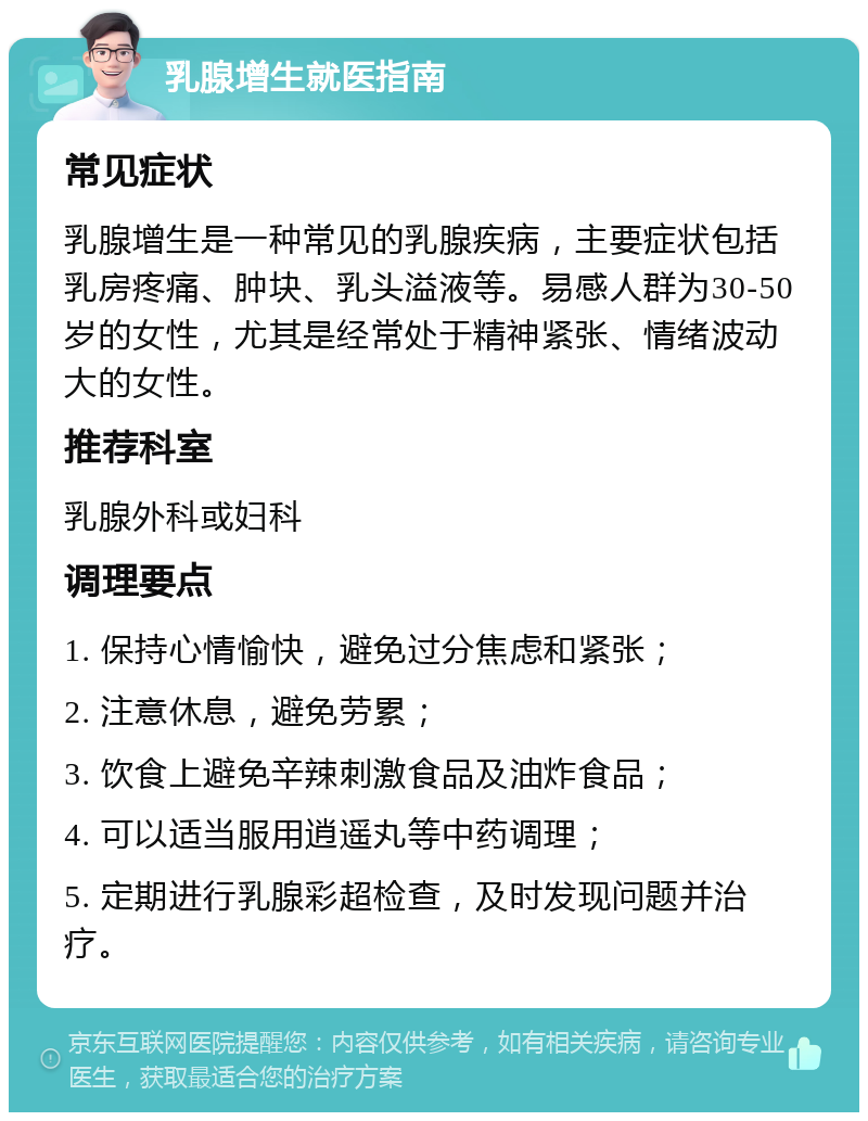 乳腺增生就医指南 常见症状 乳腺增生是一种常见的乳腺疾病，主要症状包括乳房疼痛、肿块、乳头溢液等。易感人群为30-50岁的女性，尤其是经常处于精神紧张、情绪波动大的女性。 推荐科室 乳腺外科或妇科 调理要点 1. 保持心情愉快，避免过分焦虑和紧张； 2. 注意休息，避免劳累； 3. 饮食上避免辛辣刺激食品及油炸食品； 4. 可以适当服用逍遥丸等中药调理； 5. 定期进行乳腺彩超检查，及时发现问题并治疗。