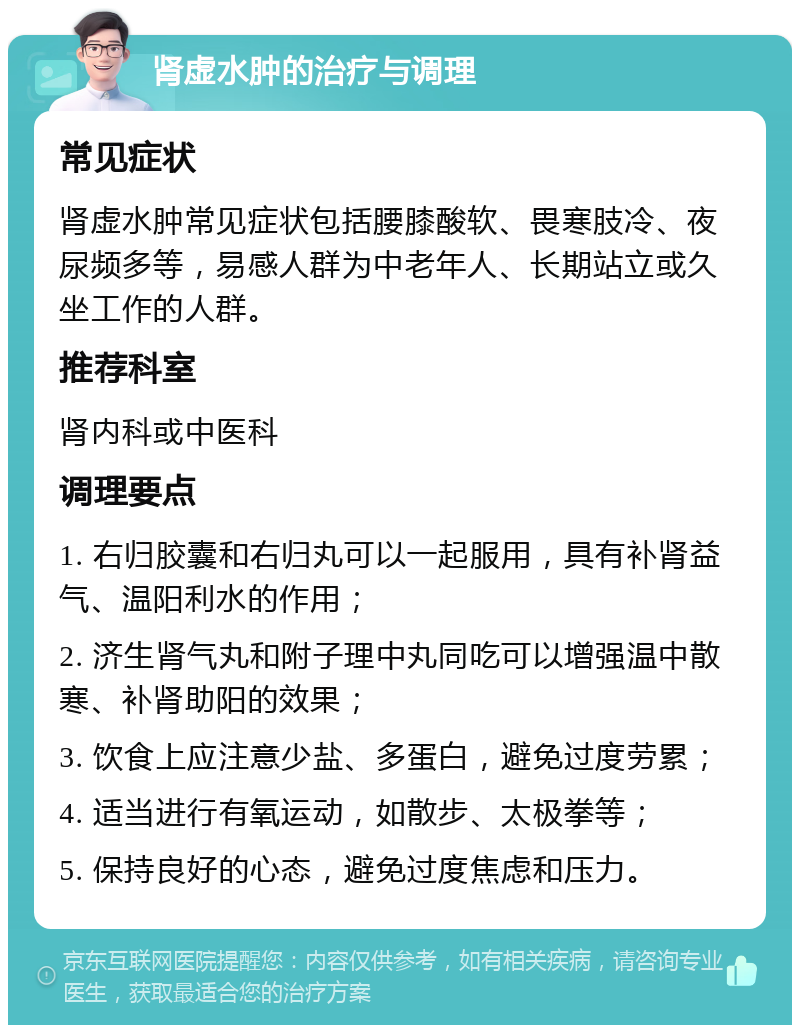 肾虚水肿的治疗与调理 常见症状 肾虚水肿常见症状包括腰膝酸软、畏寒肢冷、夜尿频多等，易感人群为中老年人、长期站立或久坐工作的人群。 推荐科室 肾内科或中医科 调理要点 1. 右归胶囊和右归丸可以一起服用，具有补肾益气、温阳利水的作用； 2. 济生肾气丸和附子理中丸同吃可以增强温中散寒、补肾助阳的效果； 3. 饮食上应注意少盐、多蛋白，避免过度劳累； 4. 适当进行有氧运动，如散步、太极拳等； 5. 保持良好的心态，避免过度焦虑和压力。