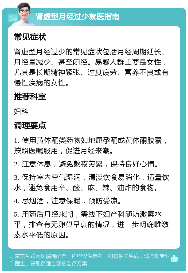 肾虚型月经过少就医指南 常见症状 肾虚型月经过少的常见症状包括月经周期延长、月经量减少、甚至闭经。易感人群主要是女性，尤其是长期精神紧张、过度疲劳、营养不良或有慢性疾病的女性。 推荐科室 妇科 调理要点 1. 使用黄体酮类药物如地屈孕酮或黄体酮胶囊，按照医嘱服用，促进月经来潮。 2. 注意休息，避免熬夜劳累，保持良好心情。 3. 保持室内空气湿润，清淡饮食易消化，适量饮水，避免食用辛、酸、麻、辣、油炸的食物。 4. 忌烟酒，注意保暖，预防受凉。 5. 用药后月经来潮，需线下妇产科随访激素水平，排查有无卵巢早衰的情况，进一步明确雌激素水平低的原因。