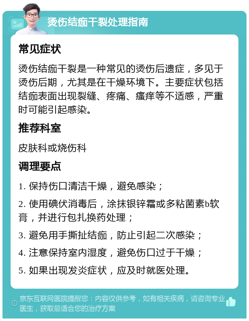 烫伤结痂干裂处理指南 常见症状 烫伤结痂干裂是一种常见的烫伤后遗症，多见于烫伤后期，尤其是在干燥环境下。主要症状包括结痂表面出现裂缝、疼痛、瘙痒等不适感，严重时可能引起感染。 推荐科室 皮肤科或烧伤科 调理要点 1. 保持伤口清洁干燥，避免感染； 2. 使用碘伏消毒后，涂抹银锌霜或多粘菌素b软膏，并进行包扎换药处理； 3. 避免用手撕扯结痂，防止引起二次感染； 4. 注意保持室内湿度，避免伤口过于干燥； 5. 如果出现发炎症状，应及时就医处理。