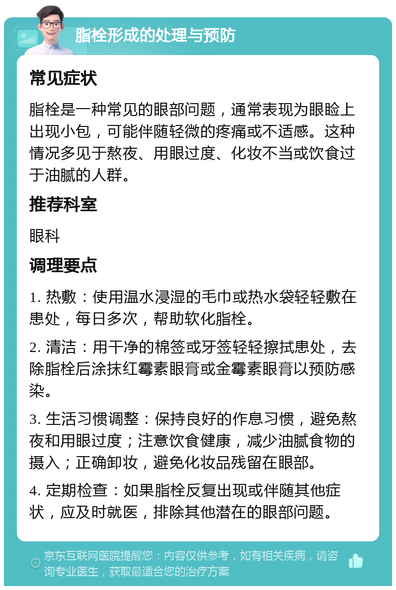 脂栓形成的处理与预防 常见症状 脂栓是一种常见的眼部问题，通常表现为眼睑上出现小包，可能伴随轻微的疼痛或不适感。这种情况多见于熬夜、用眼过度、化妆不当或饮食过于油腻的人群。 推荐科室 眼科 调理要点 1. 热敷：使用温水浸湿的毛巾或热水袋轻轻敷在患处，每日多次，帮助软化脂栓。 2. 清洁：用干净的棉签或牙签轻轻擦拭患处，去除脂栓后涂抹红霉素眼膏或金霉素眼膏以预防感染。 3. 生活习惯调整：保持良好的作息习惯，避免熬夜和用眼过度；注意饮食健康，减少油腻食物的摄入；正确卸妆，避免化妆品残留在眼部。 4. 定期检查：如果脂栓反复出现或伴随其他症状，应及时就医，排除其他潜在的眼部问题。