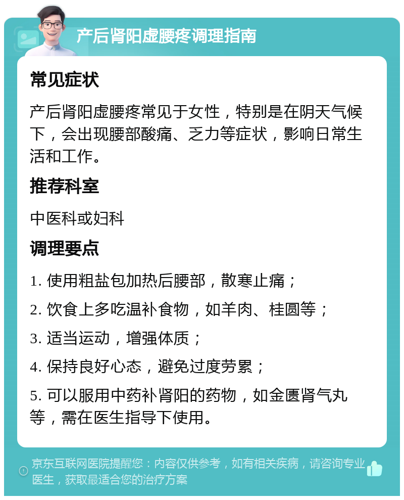 产后肾阳虚腰疼调理指南 常见症状 产后肾阳虚腰疼常见于女性，特别是在阴天气候下，会出现腰部酸痛、乏力等症状，影响日常生活和工作。 推荐科室 中医科或妇科 调理要点 1. 使用粗盐包加热后腰部，散寒止痛； 2. 饮食上多吃温补食物，如羊肉、桂圆等； 3. 适当运动，增强体质； 4. 保持良好心态，避免过度劳累； 5. 可以服用中药补肾阳的药物，如金匮肾气丸等，需在医生指导下使用。