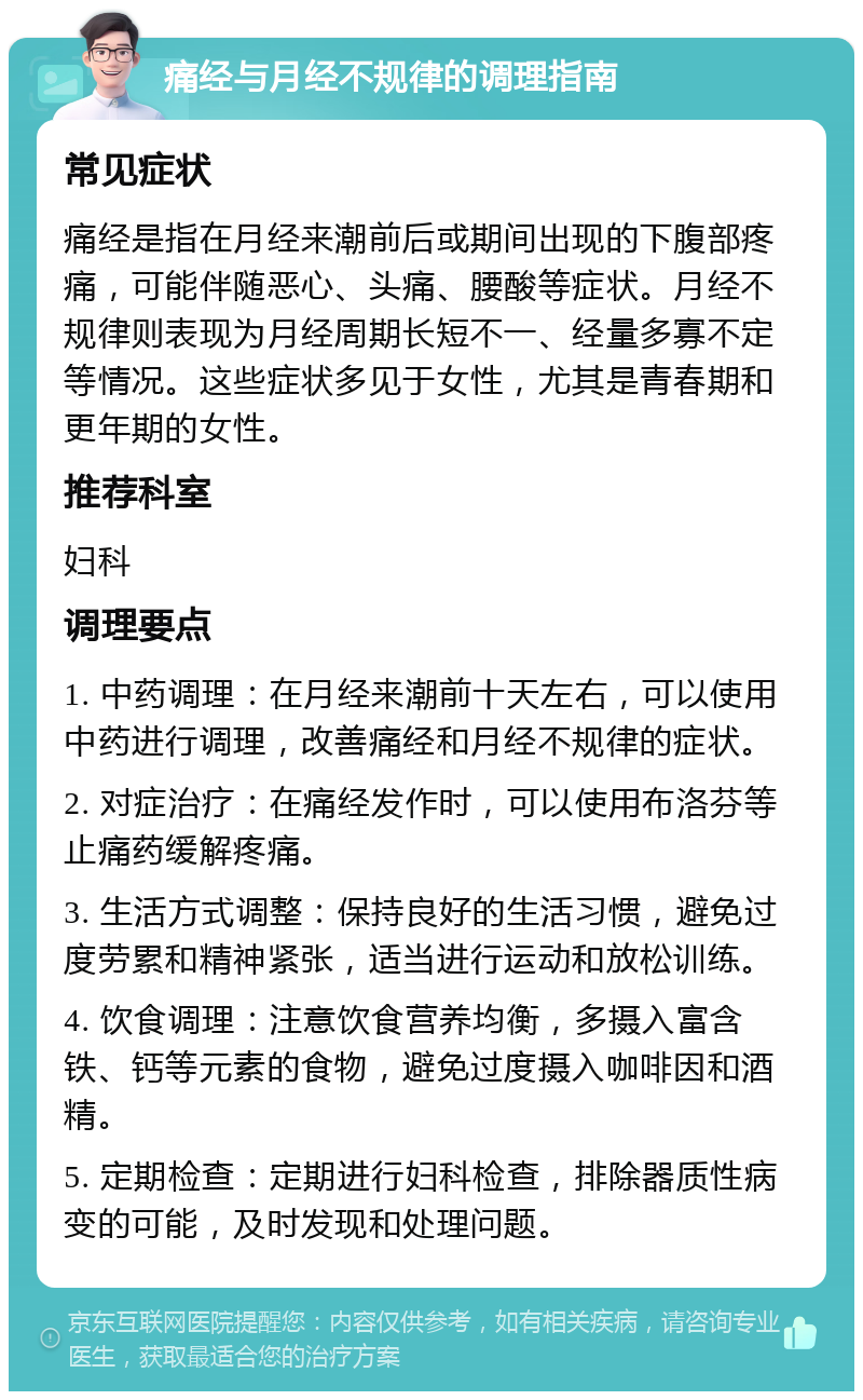 痛经与月经不规律的调理指南 常见症状 痛经是指在月经来潮前后或期间出现的下腹部疼痛，可能伴随恶心、头痛、腰酸等症状。月经不规律则表现为月经周期长短不一、经量多寡不定等情况。这些症状多见于女性，尤其是青春期和更年期的女性。 推荐科室 妇科 调理要点 1. 中药调理：在月经来潮前十天左右，可以使用中药进行调理，改善痛经和月经不规律的症状。 2. 对症治疗：在痛经发作时，可以使用布洛芬等止痛药缓解疼痛。 3. 生活方式调整：保持良好的生活习惯，避免过度劳累和精神紧张，适当进行运动和放松训练。 4. 饮食调理：注意饮食营养均衡，多摄入富含铁、钙等元素的食物，避免过度摄入咖啡因和酒精。 5. 定期检查：定期进行妇科检查，排除器质性病变的可能，及时发现和处理问题。