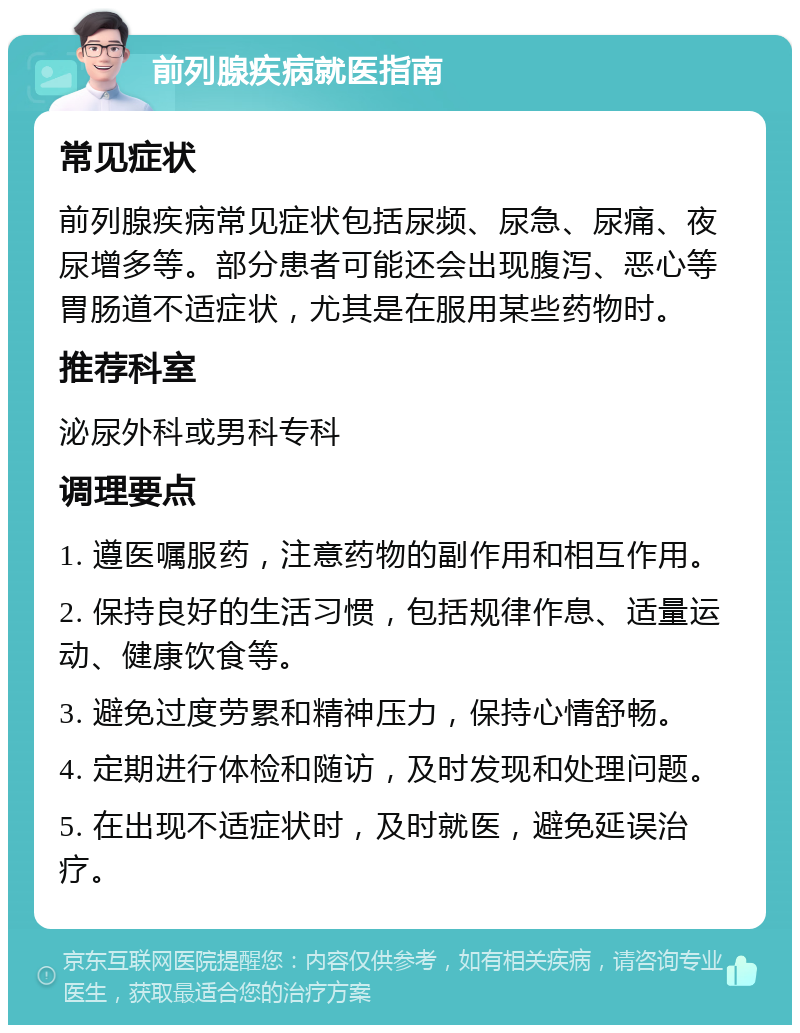 前列腺疾病就医指南 常见症状 前列腺疾病常见症状包括尿频、尿急、尿痛、夜尿增多等。部分患者可能还会出现腹泻、恶心等胃肠道不适症状，尤其是在服用某些药物时。 推荐科室 泌尿外科或男科专科 调理要点 1. 遵医嘱服药，注意药物的副作用和相互作用。 2. 保持良好的生活习惯，包括规律作息、适量运动、健康饮食等。 3. 避免过度劳累和精神压力，保持心情舒畅。 4. 定期进行体检和随访，及时发现和处理问题。 5. 在出现不适症状时，及时就医，避免延误治疗。