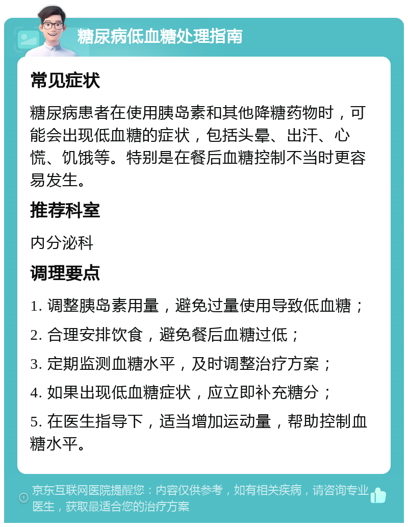 糖尿病低血糖处理指南 常见症状 糖尿病患者在使用胰岛素和其他降糖药物时，可能会出现低血糖的症状，包括头晕、出汗、心慌、饥饿等。特别是在餐后血糖控制不当时更容易发生。 推荐科室 内分泌科 调理要点 1. 调整胰岛素用量，避免过量使用导致低血糖； 2. 合理安排饮食，避免餐后血糖过低； 3. 定期监测血糖水平，及时调整治疗方案； 4. 如果出现低血糖症状，应立即补充糖分； 5. 在医生指导下，适当增加运动量，帮助控制血糖水平。