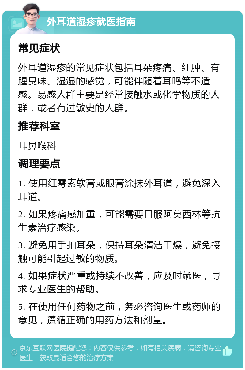 外耳道湿疹就医指南 常见症状 外耳道湿疹的常见症状包括耳朵疼痛、红肿、有腥臭味、湿湿的感觉，可能伴随着耳鸣等不适感。易感人群主要是经常接触水或化学物质的人群，或者有过敏史的人群。 推荐科室 耳鼻喉科 调理要点 1. 使用红霉素软膏或眼膏涂抹外耳道，避免深入耳道。 2. 如果疼痛感加重，可能需要口服阿莫西林等抗生素治疗感染。 3. 避免用手扣耳朵，保持耳朵清洁干燥，避免接触可能引起过敏的物质。 4. 如果症状严重或持续不改善，应及时就医，寻求专业医生的帮助。 5. 在使用任何药物之前，务必咨询医生或药师的意见，遵循正确的用药方法和剂量。