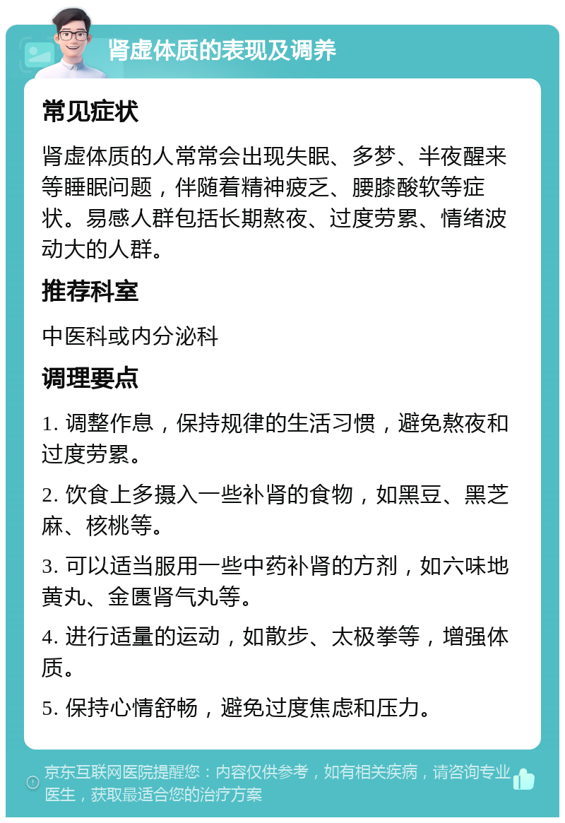 肾虚体质的表现及调养 常见症状 肾虚体质的人常常会出现失眠、多梦、半夜醒来等睡眠问题，伴随着精神疲乏、腰膝酸软等症状。易感人群包括长期熬夜、过度劳累、情绪波动大的人群。 推荐科室 中医科或内分泌科 调理要点 1. 调整作息，保持规律的生活习惯，避免熬夜和过度劳累。 2. 饮食上多摄入一些补肾的食物，如黑豆、黑芝麻、核桃等。 3. 可以适当服用一些中药补肾的方剂，如六味地黄丸、金匮肾气丸等。 4. 进行适量的运动，如散步、太极拳等，增强体质。 5. 保持心情舒畅，避免过度焦虑和压力。