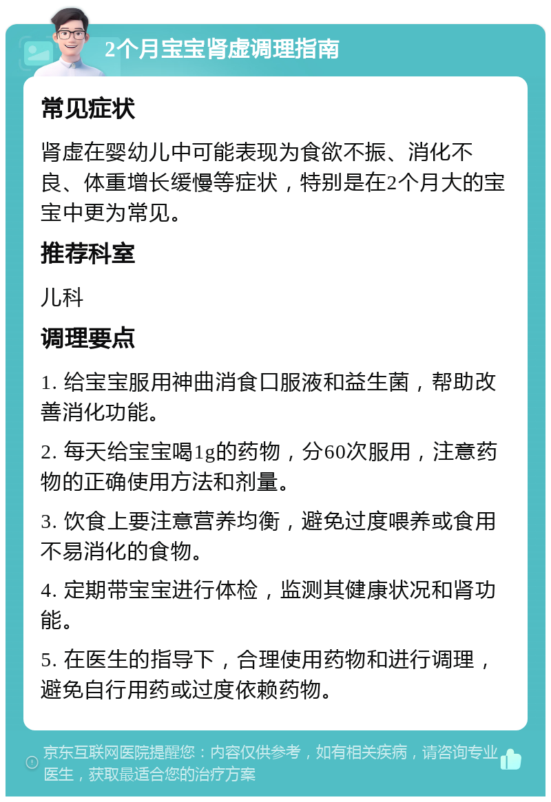 2个月宝宝肾虚调理指南 常见症状 肾虚在婴幼儿中可能表现为食欲不振、消化不良、体重增长缓慢等症状，特别是在2个月大的宝宝中更为常见。 推荐科室 儿科 调理要点 1. 给宝宝服用神曲消食口服液和益生菌，帮助改善消化功能。 2. 每天给宝宝喝1g的药物，分60次服用，注意药物的正确使用方法和剂量。 3. 饮食上要注意营养均衡，避免过度喂养或食用不易消化的食物。 4. 定期带宝宝进行体检，监测其健康状况和肾功能。 5. 在医生的指导下，合理使用药物和进行调理，避免自行用药或过度依赖药物。