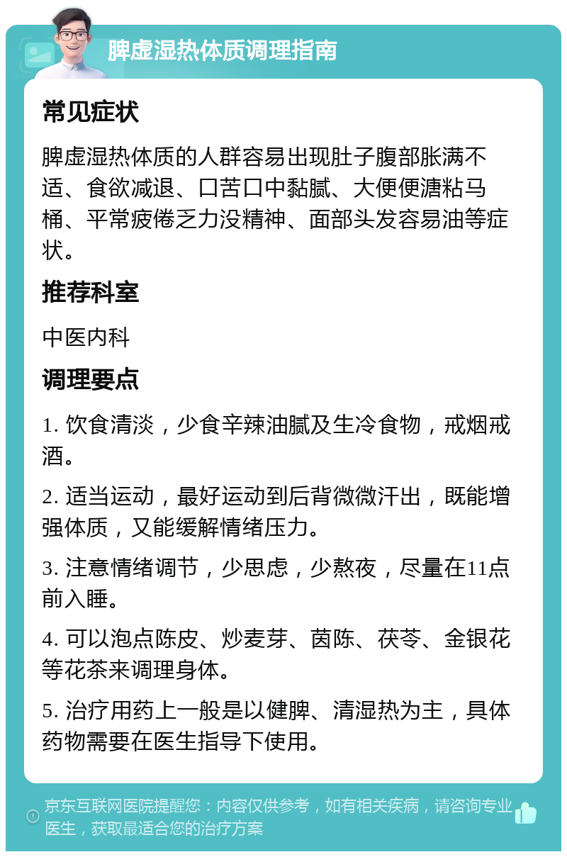 脾虚湿热体质调理指南 常见症状 脾虚湿热体质的人群容易出现肚子腹部胀满不适、食欲减退、口苦口中黏腻、大便便溏粘马桶、平常疲倦乏力没精神、面部头发容易油等症状。 推荐科室 中医内科 调理要点 1. 饮食清淡，少食辛辣油腻及生冷食物，戒烟戒酒。 2. 适当运动，最好运动到后背微微汗出，既能增强体质，又能缓解情绪压力。 3. 注意情绪调节，少思虑，少熬夜，尽量在11点前入睡。 4. 可以泡点陈皮、炒麦芽、茵陈、茯苓、金银花等花茶来调理身体。 5. 治疗用药上一般是以健脾、清湿热为主，具体药物需要在医生指导下使用。