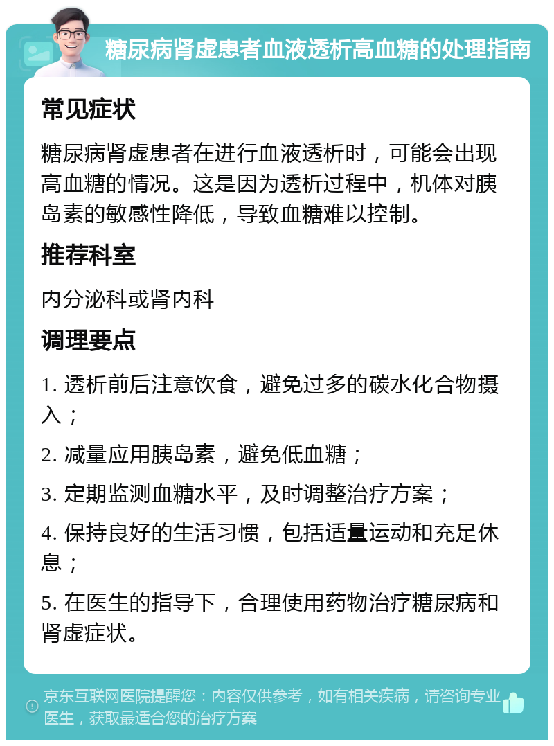 糖尿病肾虚患者血液透析高血糖的处理指南 常见症状 糖尿病肾虚患者在进行血液透析时，可能会出现高血糖的情况。这是因为透析过程中，机体对胰岛素的敏感性降低，导致血糖难以控制。 推荐科室 内分泌科或肾内科 调理要点 1. 透析前后注意饮食，避免过多的碳水化合物摄入； 2. 减量应用胰岛素，避免低血糖； 3. 定期监测血糖水平，及时调整治疗方案； 4. 保持良好的生活习惯，包括适量运动和充足休息； 5. 在医生的指导下，合理使用药物治疗糖尿病和肾虚症状。