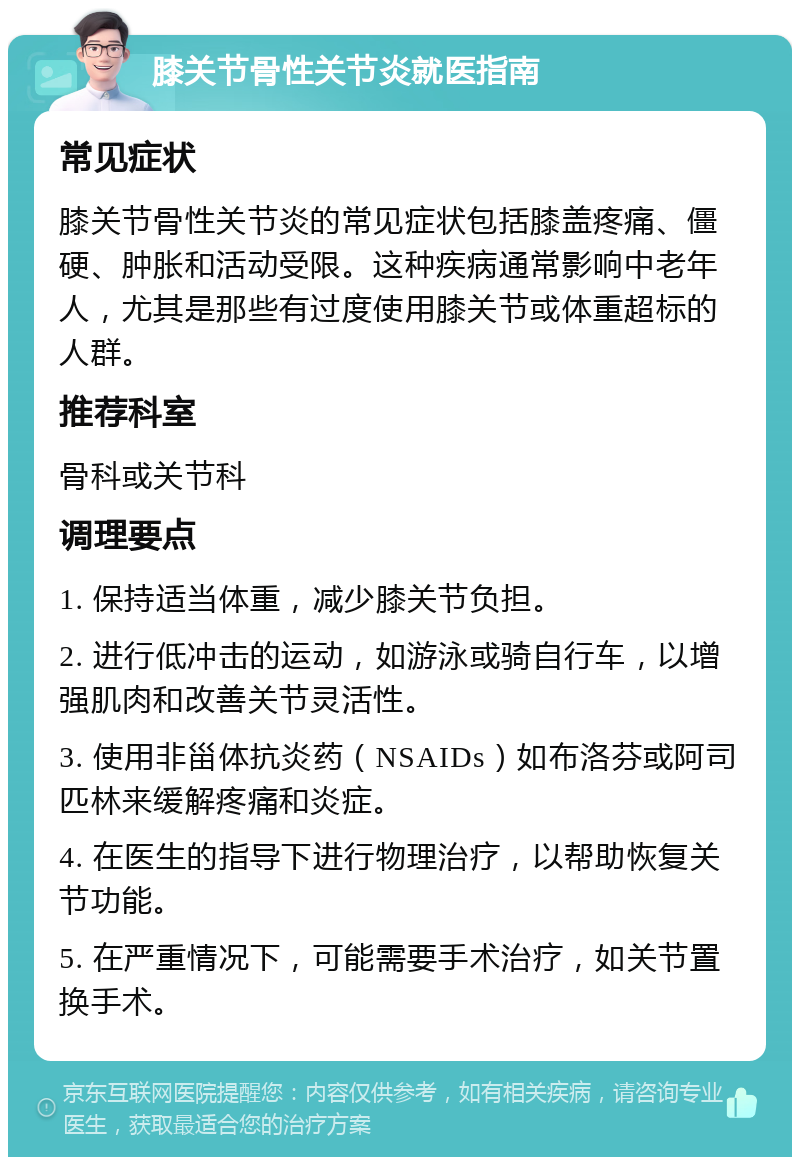 膝关节骨性关节炎就医指南 常见症状 膝关节骨性关节炎的常见症状包括膝盖疼痛、僵硬、肿胀和活动受限。这种疾病通常影响中老年人，尤其是那些有过度使用膝关节或体重超标的人群。 推荐科室 骨科或关节科 调理要点 1. 保持适当体重，减少膝关节负担。 2. 进行低冲击的运动，如游泳或骑自行车，以增强肌肉和改善关节灵活性。 3. 使用非甾体抗炎药（NSAIDs）如布洛芬或阿司匹林来缓解疼痛和炎症。 4. 在医生的指导下进行物理治疗，以帮助恢复关节功能。 5. 在严重情况下，可能需要手术治疗，如关节置换手术。