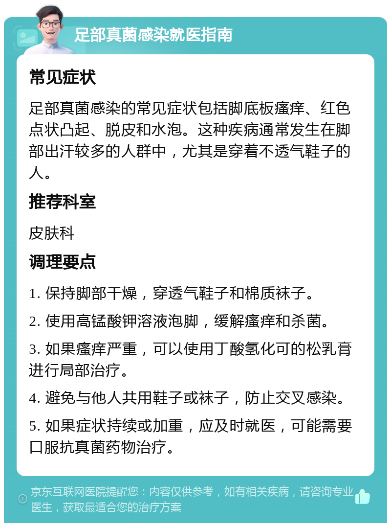 足部真菌感染就医指南 常见症状 足部真菌感染的常见症状包括脚底板瘙痒、红色点状凸起、脱皮和水泡。这种疾病通常发生在脚部出汗较多的人群中，尤其是穿着不透气鞋子的人。 推荐科室 皮肤科 调理要点 1. 保持脚部干燥，穿透气鞋子和棉质袜子。 2. 使用高锰酸钾溶液泡脚，缓解瘙痒和杀菌。 3. 如果瘙痒严重，可以使用丁酸氢化可的松乳膏进行局部治疗。 4. 避免与他人共用鞋子或袜子，防止交叉感染。 5. 如果症状持续或加重，应及时就医，可能需要口服抗真菌药物治疗。