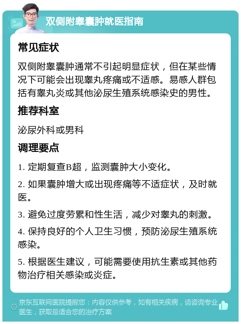 双侧附睾囊肿就医指南 常见症状 双侧附睾囊肿通常不引起明显症状，但在某些情况下可能会出现睾丸疼痛或不适感。易感人群包括有睾丸炎或其他泌尿生殖系统感染史的男性。 推荐科室 泌尿外科或男科 调理要点 1. 定期复查B超，监测囊肿大小变化。 2. 如果囊肿增大或出现疼痛等不适症状，及时就医。 3. 避免过度劳累和性生活，减少对睾丸的刺激。 4. 保持良好的个人卫生习惯，预防泌尿生殖系统感染。 5. 根据医生建议，可能需要使用抗生素或其他药物治疗相关感染或炎症。