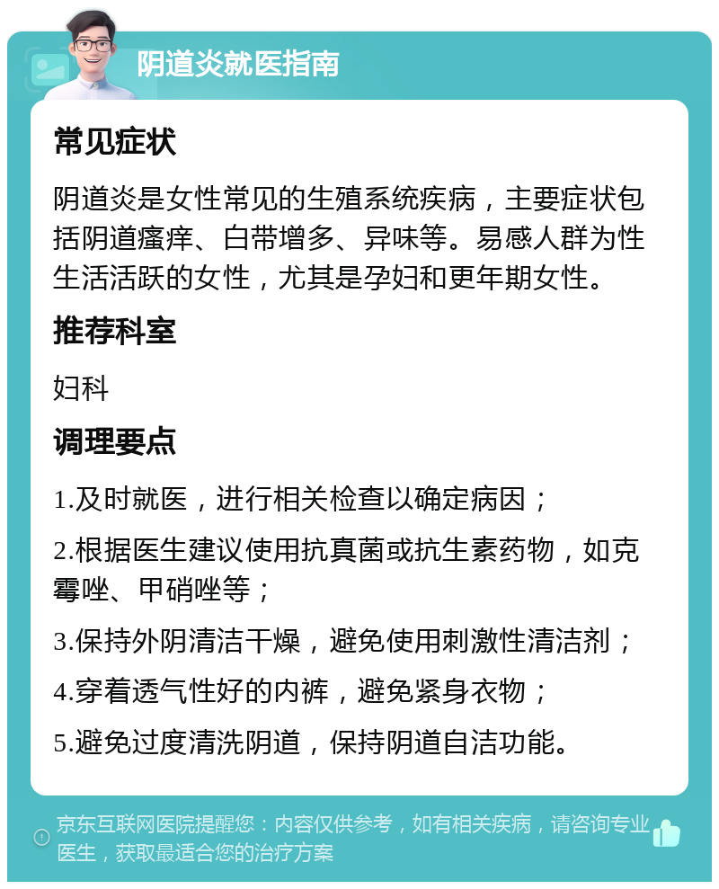 阴道炎就医指南 常见症状 阴道炎是女性常见的生殖系统疾病，主要症状包括阴道瘙痒、白带增多、异味等。易感人群为性生活活跃的女性，尤其是孕妇和更年期女性。 推荐科室 妇科 调理要点 1.及时就医，进行相关检查以确定病因； 2.根据医生建议使用抗真菌或抗生素药物，如克霉唑、甲硝唑等； 3.保持外阴清洁干燥，避免使用刺激性清洁剂； 4.穿着透气性好的内裤，避免紧身衣物； 5.避免过度清洗阴道，保持阴道自洁功能。