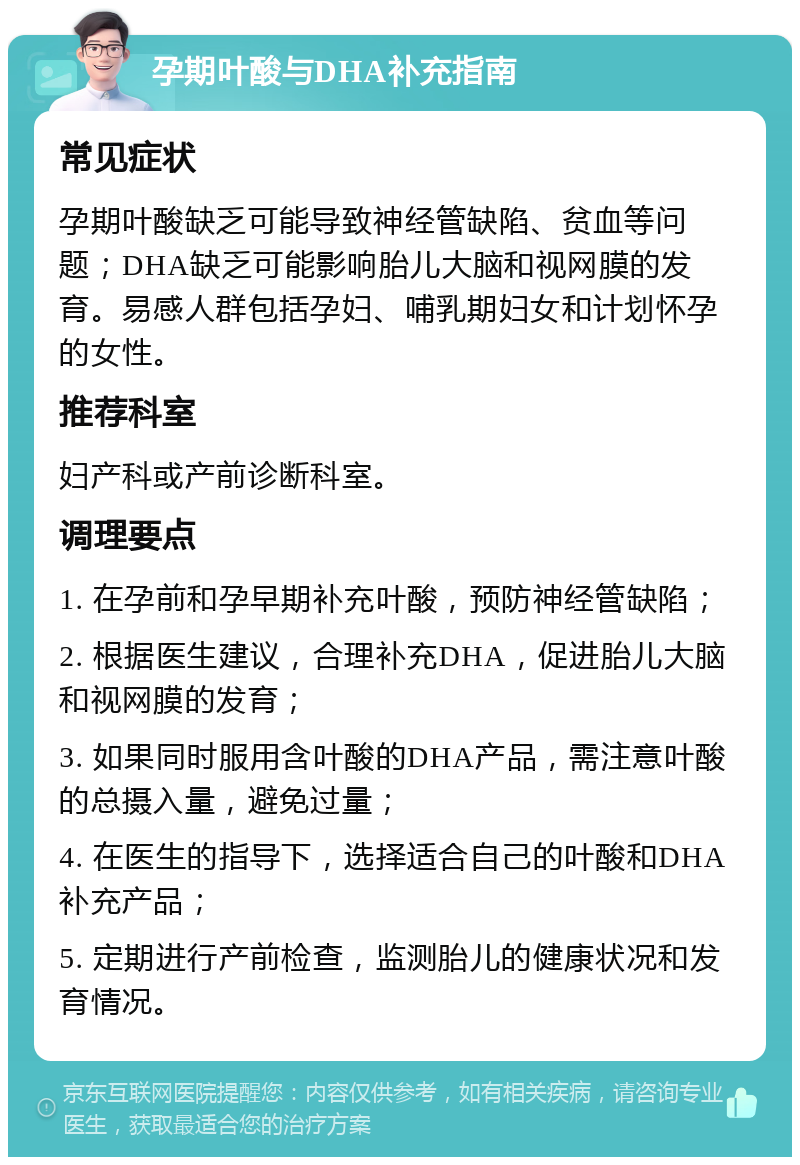 孕期叶酸与DHA补充指南 常见症状 孕期叶酸缺乏可能导致神经管缺陷、贫血等问题；DHA缺乏可能影响胎儿大脑和视网膜的发育。易感人群包括孕妇、哺乳期妇女和计划怀孕的女性。 推荐科室 妇产科或产前诊断科室。 调理要点 1. 在孕前和孕早期补充叶酸，预防神经管缺陷； 2. 根据医生建议，合理补充DHA，促进胎儿大脑和视网膜的发育； 3. 如果同时服用含叶酸的DHA产品，需注意叶酸的总摄入量，避免过量； 4. 在医生的指导下，选择适合自己的叶酸和DHA补充产品； 5. 定期进行产前检查，监测胎儿的健康状况和发育情况。