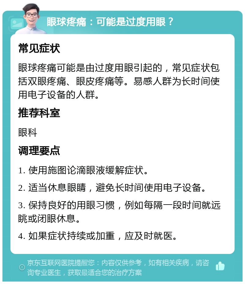 眼球疼痛：可能是过度用眼？ 常见症状 眼球疼痛可能是由过度用眼引起的，常见症状包括双眼疼痛、眼皮疼痛等。易感人群为长时间使用电子设备的人群。 推荐科室 眼科 调理要点 1. 使用施图论滴眼液缓解症状。 2. 适当休息眼睛，避免长时间使用电子设备。 3. 保持良好的用眼习惯，例如每隔一段时间就远眺或闭眼休息。 4. 如果症状持续或加重，应及时就医。