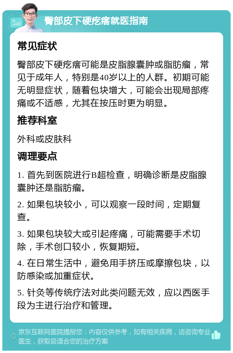 臀部皮下硬疙瘩就医指南 常见症状 臀部皮下硬疙瘩可能是皮脂腺囊肿或脂肪瘤，常见于成年人，特别是40岁以上的人群。初期可能无明显症状，随着包块增大，可能会出现局部疼痛或不适感，尤其在按压时更为明显。 推荐科室 外科或皮肤科 调理要点 1. 首先到医院进行B超检查，明确诊断是皮脂腺囊肿还是脂肪瘤。 2. 如果包块较小，可以观察一段时间，定期复查。 3. 如果包块较大或引起疼痛，可能需要手术切除，手术创口较小，恢复期短。 4. 在日常生活中，避免用手挤压或摩擦包块，以防感染或加重症状。 5. 针灸等传统疗法对此类问题无效，应以西医手段为主进行治疗和管理。