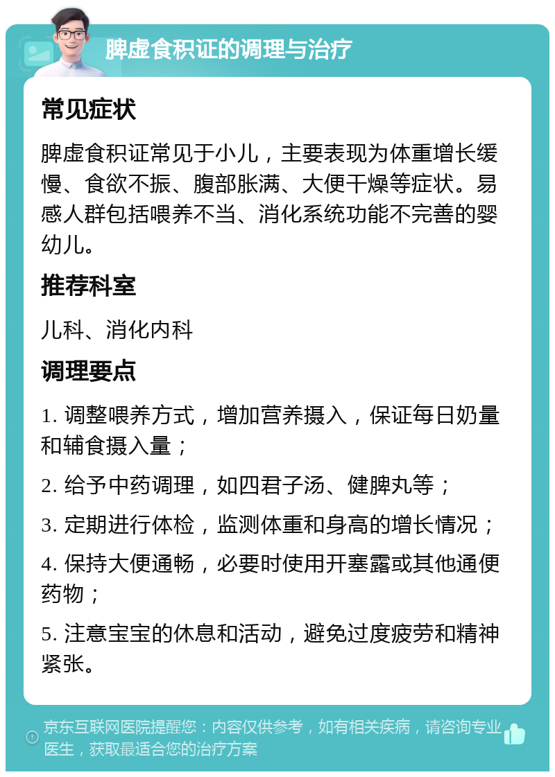 脾虚食积证的调理与治疗 常见症状 脾虚食积证常见于小儿，主要表现为体重增长缓慢、食欲不振、腹部胀满、大便干燥等症状。易感人群包括喂养不当、消化系统功能不完善的婴幼儿。 推荐科室 儿科、消化内科 调理要点 1. 调整喂养方式，增加营养摄入，保证每日奶量和辅食摄入量； 2. 给予中药调理，如四君子汤、健脾丸等； 3. 定期进行体检，监测体重和身高的增长情况； 4. 保持大便通畅，必要时使用开塞露或其他通便药物； 5. 注意宝宝的休息和活动，避免过度疲劳和精神紧张。