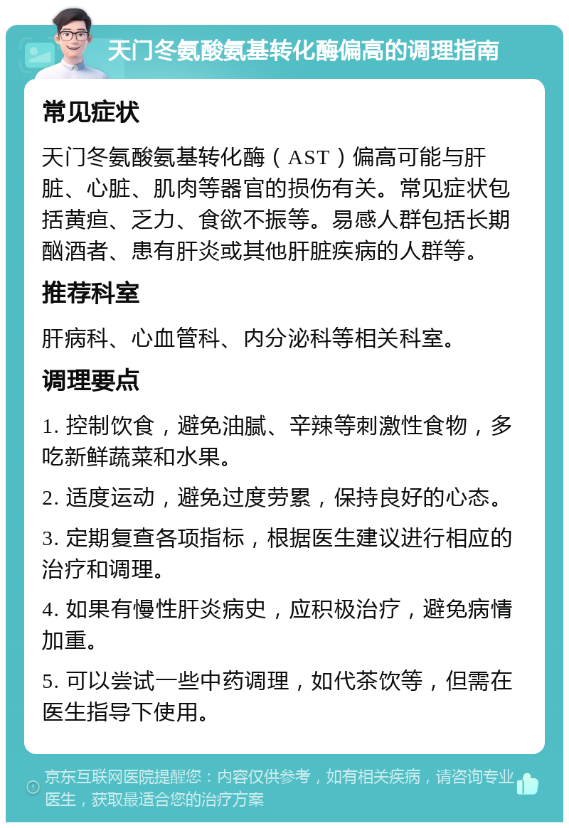 天门冬氨酸氨基转化酶偏高的调理指南 常见症状 天门冬氨酸氨基转化酶（AST）偏高可能与肝脏、心脏、肌肉等器官的损伤有关。常见症状包括黄疸、乏力、食欲不振等。易感人群包括长期酗酒者、患有肝炎或其他肝脏疾病的人群等。 推荐科室 肝病科、心血管科、内分泌科等相关科室。 调理要点 1. 控制饮食，避免油腻、辛辣等刺激性食物，多吃新鲜蔬菜和水果。 2. 适度运动，避免过度劳累，保持良好的心态。 3. 定期复查各项指标，根据医生建议进行相应的治疗和调理。 4. 如果有慢性肝炎病史，应积极治疗，避免病情加重。 5. 可以尝试一些中药调理，如代茶饮等，但需在医生指导下使用。