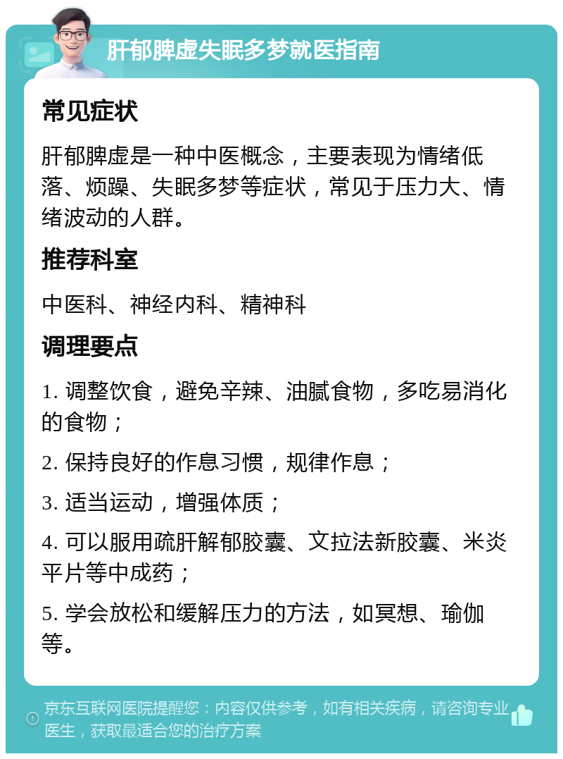 肝郁脾虚失眠多梦就医指南 常见症状 肝郁脾虚是一种中医概念，主要表现为情绪低落、烦躁、失眠多梦等症状，常见于压力大、情绪波动的人群。 推荐科室 中医科、神经内科、精神科 调理要点 1. 调整饮食，避免辛辣、油腻食物，多吃易消化的食物； 2. 保持良好的作息习惯，规律作息； 3. 适当运动，增强体质； 4. 可以服用疏肝解郁胶囊、文拉法新胶囊、米炎平片等中成药； 5. 学会放松和缓解压力的方法，如冥想、瑜伽等。