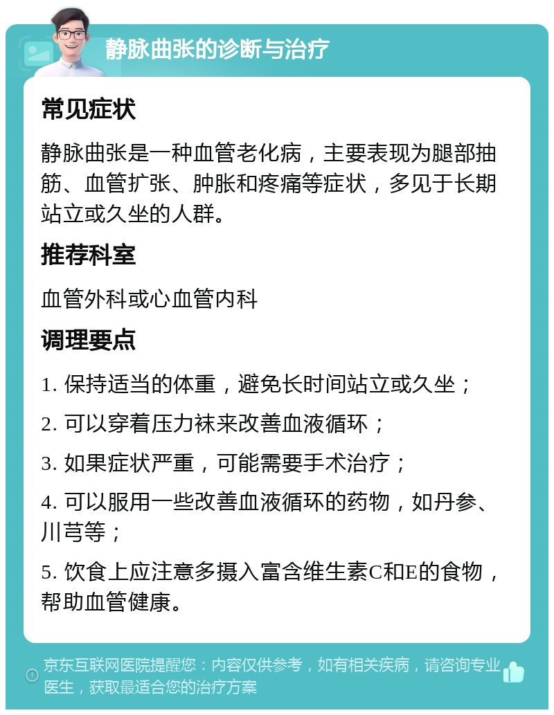 静脉曲张的诊断与治疗 常见症状 静脉曲张是一种血管老化病，主要表现为腿部抽筋、血管扩张、肿胀和疼痛等症状，多见于长期站立或久坐的人群。 推荐科室 血管外科或心血管内科 调理要点 1. 保持适当的体重，避免长时间站立或久坐； 2. 可以穿着压力袜来改善血液循环； 3. 如果症状严重，可能需要手术治疗； 4. 可以服用一些改善血液循环的药物，如丹参、川芎等； 5. 饮食上应注意多摄入富含维生素C和E的食物，帮助血管健康。