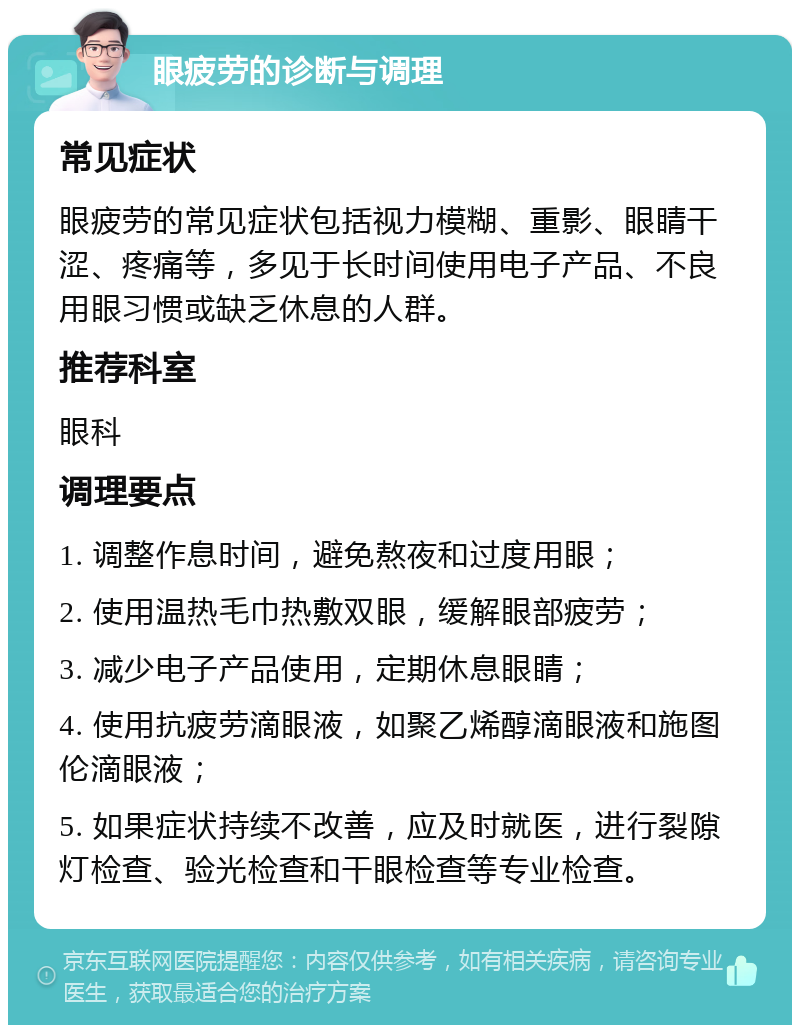 眼疲劳的诊断与调理 常见症状 眼疲劳的常见症状包括视力模糊、重影、眼睛干涩、疼痛等，多见于长时间使用电子产品、不良用眼习惯或缺乏休息的人群。 推荐科室 眼科 调理要点 1. 调整作息时间，避免熬夜和过度用眼； 2. 使用温热毛巾热敷双眼，缓解眼部疲劳； 3. 减少电子产品使用，定期休息眼睛； 4. 使用抗疲劳滴眼液，如聚乙烯醇滴眼液和施图伦滴眼液； 5. 如果症状持续不改善，应及时就医，进行裂隙灯检查、验光检查和干眼检查等专业检查。