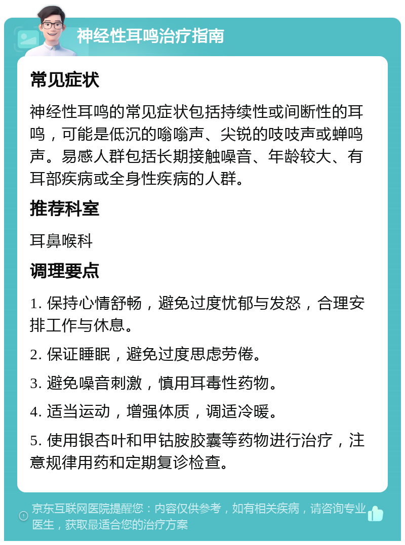 神经性耳鸣治疗指南 常见症状 神经性耳鸣的常见症状包括持续性或间断性的耳鸣，可能是低沉的嗡嗡声、尖锐的吱吱声或蝉鸣声。易感人群包括长期接触噪音、年龄较大、有耳部疾病或全身性疾病的人群。 推荐科室 耳鼻喉科 调理要点 1. 保持心情舒畅，避免过度忧郁与发怒，合理安排工作与休息。 2. 保证睡眠，避免过度思虑劳倦。 3. 避免噪音刺激，慎用耳毒性药物。 4. 适当运动，增强体质，调适冷暖。 5. 使用银杏叶和甲钴胺胶囊等药物进行治疗，注意规律用药和定期复诊检查。