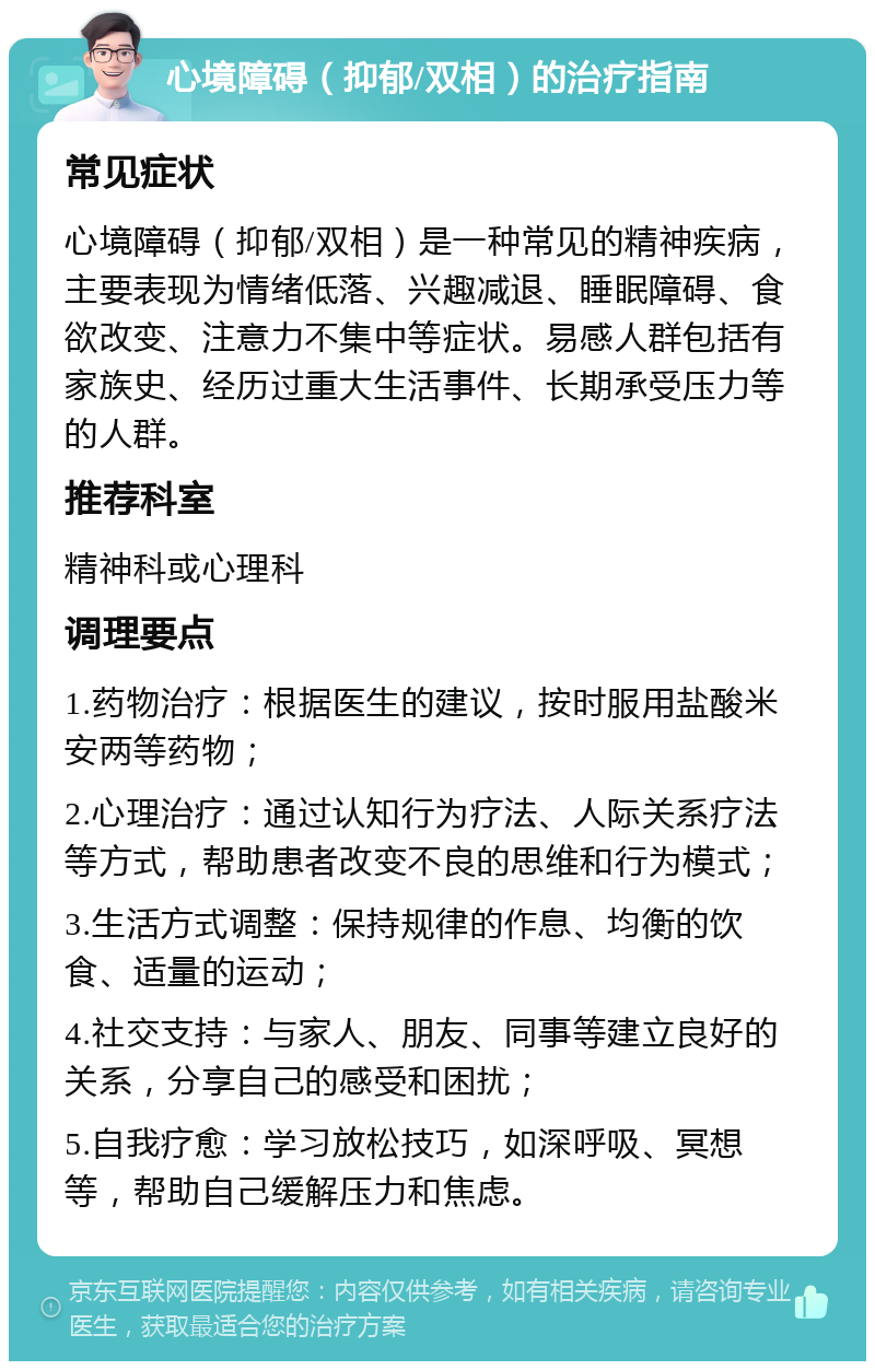 心境障碍（抑郁/双相）的治疗指南 常见症状 心境障碍（抑郁/双相）是一种常见的精神疾病，主要表现为情绪低落、兴趣减退、睡眠障碍、食欲改变、注意力不集中等症状。易感人群包括有家族史、经历过重大生活事件、长期承受压力等的人群。 推荐科室 精神科或心理科 调理要点 1.药物治疗：根据医生的建议，按时服用盐酸米安两等药物； 2.心理治疗：通过认知行为疗法、人际关系疗法等方式，帮助患者改变不良的思维和行为模式； 3.生活方式调整：保持规律的作息、均衡的饮食、适量的运动； 4.社交支持：与家人、朋友、同事等建立良好的关系，分享自己的感受和困扰； 5.自我疗愈：学习放松技巧，如深呼吸、冥想等，帮助自己缓解压力和焦虑。