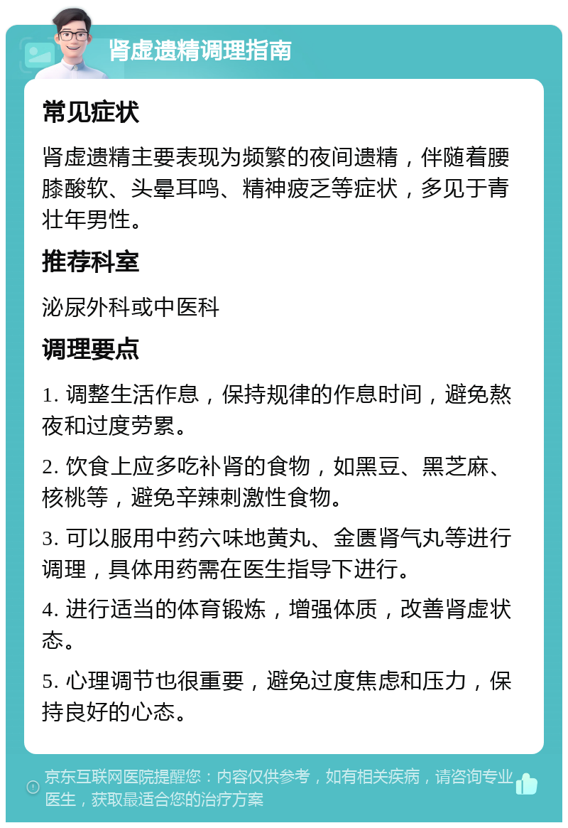 肾虚遗精调理指南 常见症状 肾虚遗精主要表现为频繁的夜间遗精，伴随着腰膝酸软、头晕耳鸣、精神疲乏等症状，多见于青壮年男性。 推荐科室 泌尿外科或中医科 调理要点 1. 调整生活作息，保持规律的作息时间，避免熬夜和过度劳累。 2. 饮食上应多吃补肾的食物，如黑豆、黑芝麻、核桃等，避免辛辣刺激性食物。 3. 可以服用中药六味地黄丸、金匮肾气丸等进行调理，具体用药需在医生指导下进行。 4. 进行适当的体育锻炼，增强体质，改善肾虚状态。 5. 心理调节也很重要，避免过度焦虑和压力，保持良好的心态。