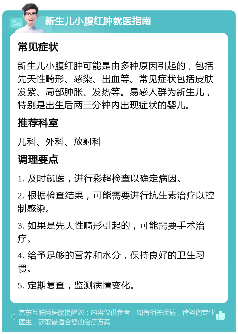 新生儿小腹红肿就医指南 常见症状 新生儿小腹红肿可能是由多种原因引起的，包括先天性畸形、感染、出血等。常见症状包括皮肤发紫、局部肿胀、发热等。易感人群为新生儿，特别是出生后两三分钟内出现症状的婴儿。 推荐科室 儿科、外科、放射科 调理要点 1. 及时就医，进行彩超检查以确定病因。 2. 根据检查结果，可能需要进行抗生素治疗以控制感染。 3. 如果是先天性畸形引起的，可能需要手术治疗。 4. 给予足够的营养和水分，保持良好的卫生习惯。 5. 定期复查，监测病情变化。