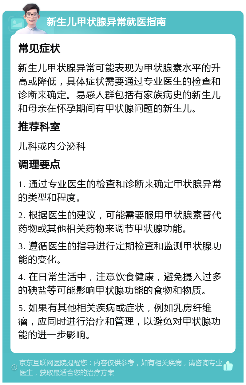 新生儿甲状腺异常就医指南 常见症状 新生儿甲状腺异常可能表现为甲状腺素水平的升高或降低，具体症状需要通过专业医生的检查和诊断来确定。易感人群包括有家族病史的新生儿和母亲在怀孕期间有甲状腺问题的新生儿。 推荐科室 儿科或内分泌科 调理要点 1. 通过专业医生的检查和诊断来确定甲状腺异常的类型和程度。 2. 根据医生的建议，可能需要服用甲状腺素替代药物或其他相关药物来调节甲状腺功能。 3. 遵循医生的指导进行定期检查和监测甲状腺功能的变化。 4. 在日常生活中，注意饮食健康，避免摄入过多的碘盐等可能影响甲状腺功能的食物和物质。 5. 如果有其他相关疾病或症状，例如乳房纤维瘤，应同时进行治疗和管理，以避免对甲状腺功能的进一步影响。